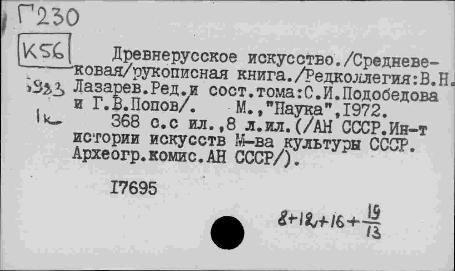 ﻿L Г230
I Iks?
Древнерусское искусство./Средневе-ковая/рукописная книга./Редколлегия:В.Н. Яоппг\л-П	_	— —-— --	<»»»♦-»
Лазарев.Ред.и сост.томахС.И.Подобедова и Г.В.Попов/.	М.»"Паука",1972.
368 с.с ил.,8 л.ил.(/АН СССР.Ин-т истории искусств М-ва культуры СССР. Археогр.комис.АН СССР/).
17695
■ w